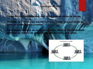 Topología de anillo
Conecta a los computadores con un uso solo en forma de circulo.
Ventajas: se trata de una arquitectura muy salida que pocas veces
entra en conflictos con usuarios.
Desventajas: las fallas de una computadora altera el funcionamiento
de todas las redes a las dispersiones afectan tanto a las redes.
 