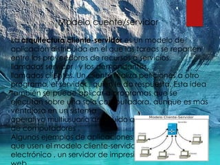 Modelo cuente/servidor
La arquitectura cliente-servidor es un modelo de
aplicación distribuida en el que las tareas se reparten
entre los proveedores de recursos o servicios,
llamados servidor , y los demandantes,
llamados clientes. Un cliente realiza peticiones a otro
programa, el servidor , quien le da respuesta. Esta idea
también se puede aplicar a programas que se
ejecutan sobre una sola computadora, aunque es más
ventajosa en un sistema
operativo multiusuario distribuido a través de una red
de computadores .
Algunos ejemplos de aplicaciones computacionales
que usen el modelo cliente-servidor son el correo
electrónico , un servidor de impresión y la Word Wilde
 