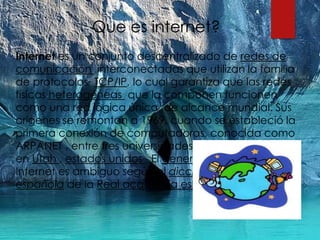 Que es internet?
Internet es un conjunto descentralizado de redes de
comunicación interconectadas que utilizan la familia
de protocolos TCP/IP, lo cual garantiza que las redes
físicas heterogéneas que la componen funcionen
como una red lógica única, de alcance mundial. Sus
orígenes se remontan a 1969, cuando se estableció la
primera conexión de computadoras, conocida como
ARPANET , entre tres universidades en california y una
en Utah , estados unidos . El genero de la palabra
Internet es ambiguo según el diccionario de la lengua
española de la Real academia española
 