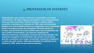 9. PROVEEDOR DE INTERNET
Originalmente, para acceder a Internet se necesitaba una cuenta
universitaria o de alguna agencia del gobierno; que necesariamente
tenía que estar autorizada. Internet comenzó a aceptar tráfico
comercial a principios de la década de 1990, pero era demasiado
limitada y en una cantidad mínima en comparación con la actualidad.
Existía un pequeño grupo de compañías, llamadas puntos de
acceso, que proveían de acceso público pero que se saturaban una
vez el tráfico incrementaba. Las mayores compañías de
telecomunicaciones comenzaron a proveer de acceso privado. Las
pequeñas compañías se beneficiaban del acceso a la red de las
grandes compañías, pero luego, las grandes compañías empezaron
a cobrar por este acceso. Todo esto alrededor de mediados de la
década de 1990, antes de que Internet expirase.
.
 