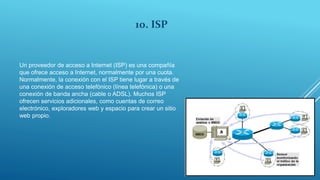 10. ISP
Un proveedor de acceso a Internet (ISP) es una compañía
que ofrece acceso a Internet, normalmente por una cuota.
Normalmente, la conexión con el ISP tiene lugar a través de
una conexión de acceso telefónico (línea telefónica) o una
conexión de banda ancha (cable o ADSL). Muchos ISP
ofrecen servicios adicionales, como cuentas de correo
electrónico, exploradores web y espacio para crear un sitio
web propio.
 