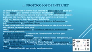 11. PROTOCOLOS DE INTERNET
La familia de protocolos de Internet es un conjunto de protocolos de red en los que
se basa Internet y que permiten la transmisión de datos entre computadoras.
En ocasiones se le denomina conjunto de protocolos TCP/IP, en referencia a los dos
protocolos más importantes que la componen, que fueron de los primeros en
definirse, y que son los dos más utilizados de la familia:
1.TCP (Transmisión Control Protocol), Protocolo de Control de Transmisión, e,
2.IP (Internet Protocol), Protocolo de Internet.
Existen tantos protocolos en este conjunto que llegan a ser más de cien diferentes,
entre ellos se encuentran, entre otros:
•ARP (Address Resolution Protocol), Protocolo de Resolución de Direcciones, para la
resolución de direcciones,
•FTP (File Transfer Protocol), Protocolo de Transferencia de Archivos, para
transferencia de archivos o ficheros,
•HTTP (HyperText Transfer Protocol), Protocolo de Transferencia de HiperTexto, que
es popular porque se utiliza para acceder a las páginas web,
•POP (Post Office Protocol), Protocolo de Oficina Postal, para correo electrónico,
•SMTP (Simple Mail Transfer Protocol), Protocolo de Transferencia Simple de Correo,
para correo electrónico,
•Telnet (Teletype Network), para acceder a equipos remotos.
 
