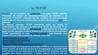 12. TCP/IP
TCP/IP: es un conjunto de protocolos. La sigla TCP/IP significa
"Protocolo de control de transmisión/Protocolo de Internet" y se
pronuncia "T-C-P-I-P". Proviene de los nombres de dos protocolos
importantes del conjunto de protocolos, es decir, del protocolo TCP y del
protocolo IP.
En algunos aspectos, TCP/IP representa todas las reglas de
comunicación para Internet y se basa en la noción de dirección IP, es
decir, en la idea de brindar una dirección IP a cada equipo de la red para
poder enrutar paquetes de datos. Debido a que el conjunto de protocolos
TCP/IP originalmente se creó con fines militares, está diseñado para
cumplir con una cierta cantidad de criterios, entre ellos:
•dividir mensajes en paquetes;
•usar un sistema de direcciones;
•enrutar datos por la red;
•detectar errores en las transmisiones de datos.
El conocimiento del conjunto de protocolos TCP/IP no es esencial para un
simple usuario, de la misma manera que un espectador no necesita saber
cómo funciona su red audiovisual o de televisión. Sin embargo, para las
personas que desean administrar o brindar soporte técnico a una red
 