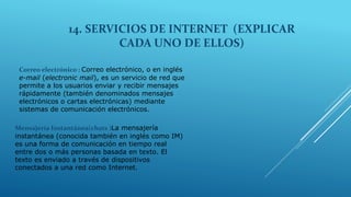 14. SERVICIOS DE INTERNET (EXPLICAR
CADA UNO DE ELLOS)
Correo electrónico : Correo electrónico, o en inglés
e-mail (electronic mail), es un servicio de red que
permite a los usuarios enviar y recibir mensajes
rápidamente (también denominados mensajes
electrónicos o cartas electrónicas) mediante
sistemas de comunicación electrónicos.
Mensajería Instantánea(chats )La mensajería
instantánea (conocida también en inglés como IM)
es una forma de comunicación en tiempo real
entre dos o más personas basada en texto. El
texto es enviado a través de dispositivos
conectados a una red como Internet.
 