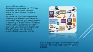 Intercambio de archivos:
Se requiere un servidor de FTP:Es un
ordenador de Internet con una
aplicación especial para transferir
archivos.
Un cliente de FTP:Es una aplicación
software que debemos instalar en el
ordenador. Requiere que introduzcamos
el nombre y la dirección del servidor de
FTP con el que queremos conectar y
aparecerá una ventana de exploración
de archivos que nos permitirá
arrastrarlos al ordenador cliente.
Aquí os dejo un video con información sobre
internet y el correo electrónico muy corto y
práctico.
 