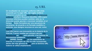 15. URL
Un localizador de recursos uniforme LRU (más
conocido por la sigla URL, del inglés Uniform
Resource Locator) es un identificador de recursos
uniforme (Uniform Resource Identifier, URI) cuyos
recursos referidos pueden cambiar, esto es, la
dirección puede apuntar a recursos variables en el
tiempo.[1] Están formados por una secuencia de
caracteres, de acuerdo a un formato modélico y
estándar, que designa recursos en una red, como
Internet.
Los LRU fueron una innovación en la historia de la
Internet. Fueron usadas por primera vez por Tim
Berners-Lee en 1991, para permitir a los autores de
documentos establecer hiperenlaces en la Word Wide
Web (WWW). Desde 1994, en los estándares de
Internet, el concepto de LRU ha sido incorporado
dentro del más general de URI, pero el término URL
todavía se utiliza ampliamente.
 