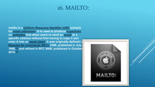 16. MAILTO:
mailto is a Uniform Resource Identifier (URI) scheme
for email addresses. It is used to produce hyperlinks
on websites that allow users to send an email to a
specific address without first having to copy it and
enter it into an email client. It was originally defined in
Request for Comments (RFC) 2368, published in July
1998,[1] and refined in RFC 6068, published in October
2010.[2]
 