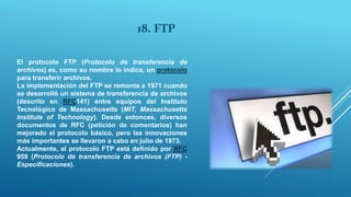 18. FTP
El protocolo FTP (Protocolo de transferencia de
archivos) es, como su nombre lo indica, un protocolo
para transferir archivos.
La implementación del FTP se remonta a 1971 cuando
se desarrolló un sistema de transferencia de archivos
(descrito en RFC141) entre equipos del Instituto
Tecnológico de Massachusetts (MIT, Massachusetts
Institute of Technology). Desde entonces, diversos
documentos de RFC (petición de comentarios) han
mejorado el protocolo básico, pero las innovaciones
más importantes se llevaron a cabo en julio de 1973.
Actualmente, el protocolo FTP está definido por RFC
959 (Protocolo de transferencia de archivos (FTP) -
Especificaciones).
 