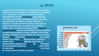 19. SPAM
Los términos correo basura y mensaje basura hacen
referencia a los mensajes no solicitados, no deseados
o con remitente no conocido (correo anónimo),
habitualmente de tipo publicitario, generalmente
enviados en grandes cantidades (incluso masivas)
que perjudican de alguna o varias maneras al
receptor. La acción de enviar dichos mensajes se
denomina spamming. La palabra equivalente en
inglés, spam, proviene de la época de la segunda
guerra mundial, cuando los familiares de los soldados
en guerra les enviaban comida enlatada; entre estas
comidas enlatadas se encontraba una carne enlatada
llamada spam, que en los Estados Unidos era y sigue
siendo muy común.[1] [2] Este término comenzó a
usarse en la informática décadas más tarde al
popularizarse, gracias a un sketch de 1970 del grupo
de comediantes británicos Monty Python, en su serie
de televisión Monty Python's Flying Circus, en el que
se incluía spam en todos los platos.[
 
