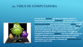 20. VIRUS DE COMPUTADORA
Un virus es un malware que tiene por objetivo alterar el
funcionamiento normal del ordenador, sin el permiso o el
conocimiento del usuario. Los virus, habitualmente, reemplazan
archivos ejecutables por otros infectados con el código de este.
Los virus pueden destruir, de manera intencionada, los datos
almacenados en una computadora, aunque también existen
otros más inofensivos, que solo producen molestias
Los virus informáticos tienen, básicamente, la función de
propagarse a través de un software, son muy nocivos y algunos
contienen además una carga dañina (payload) con distintos
objetivos, desde una simple broma hasta realizar daños
importantes en los sistemas, o bloquear las redes informáticas
generando tráfico inútil
 