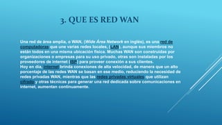 3. QUE ES RED WAN
Una red de área amplia, o WAN, (Wide Área Network en inglés), es una red de
computadoras que une varias redes locales, (LAN), aunque sus miembros no
están todos en una misma ubicación física. Muchas WAN son construidas por
organizaciones o empresas para su uso privado, otras son instaladas por los
proveedores de internet (ISP) para proveer conexión a sus clientes.
Hoy en día, internet brinda conexiones de alta velocidad, de manera que un alto
porcentaje de las redes WAN se basan en ese medio, reduciendo la necesidad de
redes privadas WAN, mientras que las redes privadas virtuales que utilizan
cifrado y otras técnicas para generar una red dedicada sobre comunicaciones en
internet, aumentan continuamente.
 