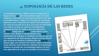 4. TOPOLOGÍA DE LAS REDES
La topología de red se define como el mapa físico o
lógico de una red para intercambiar datos. En otras
palabras, es la forma en que está diseñada la red, sea
en el plano físico o lógico. El concepto de red puede
definirse como "conjunto de nodos interconectados".
Un nodo es el punto en el que una curva se intercepta
a sí misma. Lo que un nodo es concretamente,
depende del tipo de redes a que nos referimos.
el Reuter, luego por un switch y este deriva a otro
switch u otro Reuter o sencillamente a los hosts
(estaciones de trabajo), el resultado de esto es una red
con apariencia de árbol porque desde el primer Reuter
que se tiene se ramifica la distribución de Internet,
dando lugar a la creación de nuevas redes o subredes
tanto internas como externas. Además de la topología
estética, se puede dar una topología lógica a la red y
eso dependerá de lo que se necesite en el momento
 