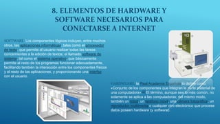 8. ELEMENTOS DE HARDWARE Y
SOFTWARE NECESARIOS PARA
CONECTARSE A INTERNET
SOFTWARE :Los componentes lógicos incluyen, entre muchos
otros, las aplicaciones informáticas, tales como el procesador
de texto, que permite al usuario realizar todas las tareas
concernientes a la edición de textos; el llamado software de
sistema, tal como el sistema operativo, que básicamente
permite al resto de los programas funcionar adecuadamente,
facilitando también la interacción entre los componentes físicos
y el resto de las aplicaciones, y proporcionando una interfaz
con el usuario.
HARDWUARE: la Real Academia Española lo define como
«Conjunto de los componentes que integran la parte material de
una computadora».[2] El término, aunque sea lo más común, no
solamente se aplica a las computadoras; del mismo modo,
también un robot, un teléfono móvil, una cámara fotográfica, un
reproductor multimedia o cualquier otro electrónico que procese
datos poseen hardware (y software).
 