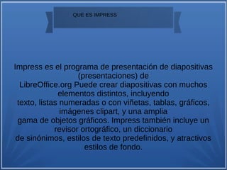 
QUE ES IMPRESS
Impress es el programa de presentación de diapositivas
(presentaciones) de
LibreOffice.org Puede crear diapositivas con muchos
elementos distintos, incluyendo
texto, listas numeradas o con viñetas, tablas, gráficos,
imágenes clipart, y una amplia
gama de objetos gráficos. Impress también incluye un
revisor ortográfico, un diccionario
de sinónimos, estilos de texto predefinidos, y atractivos
estilos de fondo.
