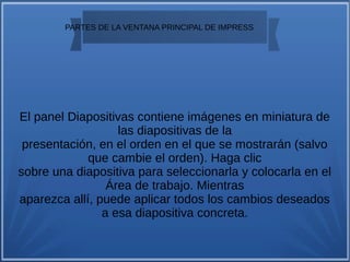 
PARTES DE LA VENTANA PRINCIPAL DE IMPRESS
El panel Diapositivas contiene imágenes en miniatura de
las diapositivas de la
presentación, en el orden en el que se mostrarán (salvo
que cambie el orden). Haga clic
sobre una diapositiva para seleccionarla y colocarla en el
Área de trabajo. Mientras
aparezca allí, puede aplicar todos los cambios deseados
a esa diapositiva concreta.