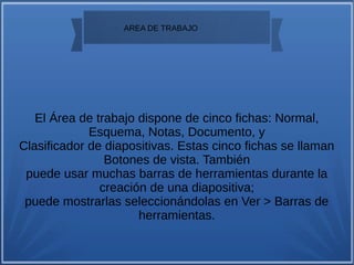 
AREA DE TRABAJO
El Área de trabajo dispone de cinco fichas: Normal,
Esquema, Notas, Documento, y
Clasificador de diapositivas. Estas cinco fichas se llaman
Botones de vista. También
puede usar muchas barras de herramientas durante la
creación de una diapositiva;
puede mostrarlas seleccionándolas en Ver > Barras de
herramientas.