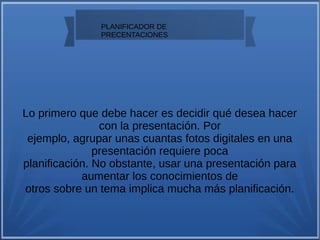 PLANIFICADOR DE
PRECENTACIONES
Lo primero que debe hacer es decidir qué desea hacer
con la presentación. Por
ejemplo, agrupar unas cuantas fotos digitales en una
presentación requiere poca
planificación. No obstante, usar una presentación para
aumentar los conocimientos de
otros sobre un tema implica mucha más planificación.