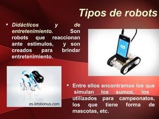 Tipos de robots
 Didácticos       y      de
  entretenimiento.      Son
  robots que reaccionan
  ante estímulos,    y son
  creados    para    brindar
  entretenimiento.




                            Entre ellos encontramos los que
                              simulan los sumos, los
                             utilizados para campeonatos,
        es.letsbonus.com     los    que   tiene  forma    de
                             mascotas, etc.
 
