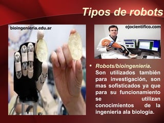 Tipos de robots
bioingenieria.edu.ar                  ojocientifico.com




                         Robots/bioingeniería.
                          Son utilizados también
                          para investigación, son
                          mas sofisticados ya que
                          para su funcionamiento
                          se                 utilizan
                          conocimientos       de la
                          ingeniería ala biología.
 