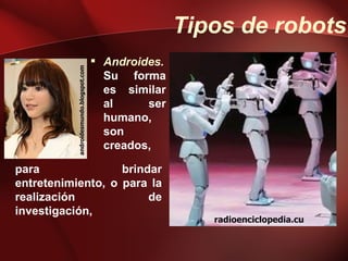 Tipos de robots
                                          Androides.
           androidesmundo.blogspot.com
                                           Su forma
                                           es similar
                                           al     ser
                                           humano,
                                           son
                                           creados,

para               brindar
entretenimiento, o para la
realización             de
investigación,
                                                           radioenciclopedia.cu
 