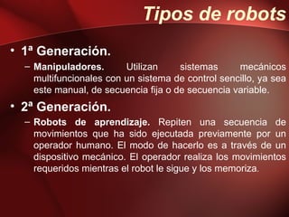 Tipos de robots
• 1ª Generación.
  – Manipuladores.       Utilizan     sistemas     mecánicos
    multifuncionales con un sistema de control sencillo, ya sea
    este manual, de secuencia fija o de secuencia variable.
• 2ª Generación.
  – Robots de aprendizaje. Repiten una secuencia de
    movimientos que ha sido ejecutada previamente por un
    operador humano. El modo de hacerlo es a través de un
    dispositivo mecánico. El operador realiza los movimientos
    requeridos mientras el robot le sigue y los memoriza.
 