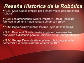 Reseña Historica de la Robótica
1921. Karel Capek emplea por primera vez la palabra checa
“robota”.
1938. Los americanos Willard Pollard y Harold Roselund
fabrican la primera maquina para pintar con spray.
1942. Isaac Asimov publica las tres leyes de la robótica.
1951. Raymond Goertz diseña el primer brazo mecánico
manejado a distancia para la Comisión de la Energía Atómica
1954. George Devol diseña el primer robot programable
comercial. Se comercializaría a partir de 1961.
 