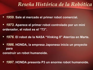 Reseña Histórica de la Robótica

 1959. Sale al mercado el primer robot comercial.

 1973. Aparece el primer robot controlado por un mini
ordenador, el robot es el “T3”.

 1976. El robot de la NASA “Vinking II” Aterriza en Marte.

 1986. HONDA, la empresa Japonesa inicia un proyecto
  para
construir un robot humanoide.

 1997. HONDA presenta P3 un enorme robot humanoide.
 
