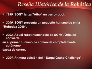 Reseña Histórica de la Robótica
 1999. SONY lanza "Aibo" un perro-robot.

 2000. SONY presenta un pequeño humanoide en la
“Robodex 2000”.

 2003. Aquel robot humanoide de SONY, Qrio, se
  convierte
en el primer humanoide comercial completamente
  autónomo
capaz de correr.

 2004. Primera edición del “ Darpa Grand Challenge”.
 