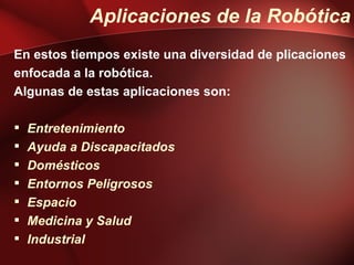 Aplicaciones de la Robótica
En estos tiempos existe una diversidad de plicaciones
enfocada a la robótica.
Algunas de estas aplicaciones son:

   Entretenimiento
   Ayuda a Discapacitados
   Domésticos
   Entornos Peligrosos
   Espacio
   Medicina y Salud
   Industrial
 
