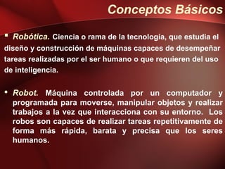 Conceptos Básicos
 Robótica. Ciencia o rama de la tecnología, que estudia el
diseño y construcción de máquinas capaces de desempeñar
tareas realizadas por el ser humano o que requieren del uso
de inteligencia.

 Robot. Máquina controlada por un computador y
  programada para moverse, manipular objetos y realizar
  trabajos a la vez que interacciona con su entorno. Los
  robos son capaces de realizar tareas repetitivamente de
  forma más rápida, barata y precisa que los seres
  humanos.
 