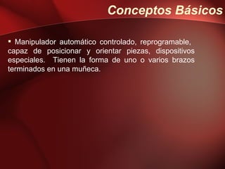 Conceptos Básicos

 Manipulador automático controlado, reprogramable,
capaz de posicionar y orientar piezas, dispositivos
especiales. Tienen la forma de uno o varios brazos
terminados en una muñeca.
 