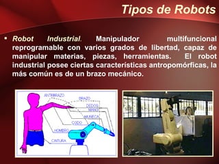 Tipos de Robots

 Robot      Industrial.   Manipulador          multifuncional
  reprogramable con varios grados de libertad, capaz de
  manipular materias, piezas, herramientas.          El robot
  industrial posee ciertas características antropomórficas, la
  más común es de un brazo mecánico.
 