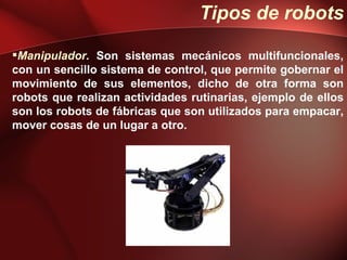 Tipos de robots

Manipulador. Son sistemas mecánicos multifuncionales,
con un sencillo sistema de control, que permite gobernar el
movimiento de sus elementos, dicho de otra forma son
robots que realizan actividades rutinarias, ejemplo de ellos
son los robots de fábricas que son utilizados para empacar,
mover cosas de un lugar a otro.
 