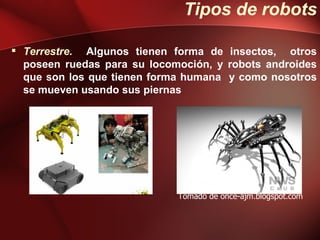 Tipos de robots

 Terrestre. Algunos tienen forma de insectos, otros
  poseen ruedas para su locomoción, y robots androides
  que son los que tienen forma humana y como nosotros
  se mueven usando sus piernas




                             Tomado de once-ajm.blogspot.com
 