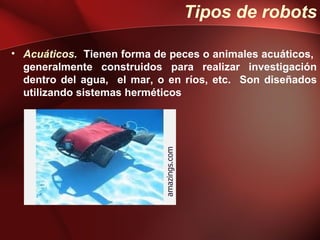 Tipos de robots

• Acuáticos. Tienen forma de peces o animales acuáticos,
  generalmente construidos para realizar investigación
  dentro del agua, el mar, o en ríos, etc. Son diseñados
  utilizando sistemas herméticos




                            amazings.com
 