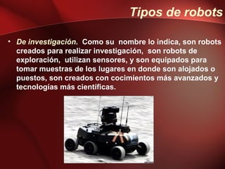 Tipos de robots

• De investigación. Como su nombre lo indica, son robots
  creados para realizar investigación, son robots de
  exploración, utilizan sensores, y son equipados para
  tomar muestras de los lugares en donde son alojados o
  puestos, son creados con cocimientos más avanzados y
  tecnologías más científicas.
 
