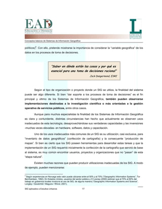 Conceptos básicos de Sistemas de Información Geográfica
políticos)5
. Con ello, pretende mostrarse la importancia de considerar la “variable geográfica” de los
datos en los procesos de toma de decisiones.
“Saber en dónde están las cosas y por qué es
esencial para una toma de decisiones racional”
Jack Dangermond, ESRI
Según el tipo de organización o proyecto donde un SIG se utiliza, la finalidad del sistema
puede ser algo diferente. Si bien “dar soporte a los procesos de toma de decisiones” es el fin
principal y último de los Sistemas de Información Geográfica, también pueden observarse
implementaciones destinadas a la investigación científica o más orientadas a la gestión
operativa de servicios públicos, entre otros casos.
Aunque para muchos especialistas la finalidad de los Sistemas de Información Geográfica
es clara y contundente, distintas circunstancias han hecho que actualmente se observen usos
inadecuados de esta tecnología, desaprovechándose sus verdaderas capacidades y las inversiones
-muchas veces elevadas- en hardware, software, datos y capacitación.
Uno de los usos inadecuados más comunes de un SIG es su utilización, casi exclusiva, para
“inventario de datos geográficos” (confección de cartografía) y la consecuente “producción de
mapas”. Si bien es cierto que los SIG poseen herramientas para desarrollar estas tareas y que la
implementación de un SIG requerirá inicialmente la confección de la cartografía que servirá de base
al sistema, es muy común encontrar usuarios, proyectos y organizaciones que no “pasan” de esta
“etapa natural”.
Existen muchas razones que pueden producir utilizaciones inadecuadas de los SIG. A modo
de ejemplo, pueden mencionarse:
SIG aplicados a Estudios Urbanos 17
5
Según experiencias en Noruega este valor puede ubicarse entre el 50% y el 70% (“Geographic Information Systems”, Tor
Bernhardsen, 1992). En Estados Unidos, usuarios del sector público y O´Looney (2000) estiman que el 70% al 80% del
trabajo en gobiernos locales involucra el uso de SIG, de alguna manera (“Geographic Information Systems and Science”,
Longley / Goodchild / Maguire / Rhind, 2001).
 