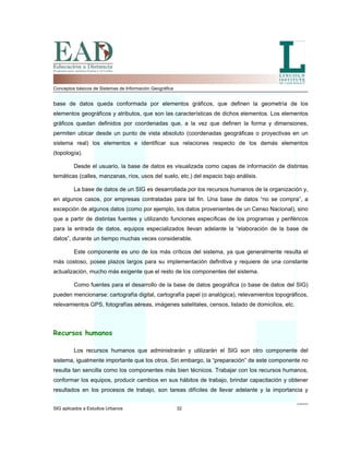 Conceptos básicos de Sistemas de Información Geográfica
base de datos queda conformada por elementos gráficos, que definen la geometría de los
elementos geográficos y atributos, que son las características de dichos elementos. Los elementos
gráficos quedan definidos por coordenadas que, a la vez que definen la forma y dimensiones,
permiten ubicar desde un punto de vista absoluto (coordenadas geográficas o proyectivas en un
sistema real) los elementos e identificar sus relaciones respecto de los demás elementos
(topología).
Desde el usuario, la base de datos es visualizada como capas de información de distintas
temáticas (calles, manzanas, ríos, usos del suelo, etc.) del espacio bajo análisis.
La base de datos de un SIG es desarrollada por los recursos humanos de la organización y,
en algunos casos, por empresas contratadas para tal fin. Una base de datos “no se compra”, a
excepción de algunos datos (como por ejemplo, los datos provenientes de un Censo Nacional), sino
que a partir de distintas fuentes y utilizando funciones específicas de los programas y periféricos
para la entrada de datos, equipos especializados llevan adelante la “elaboración de la base de
datos”, durante un tiempo muchas veces considerable.
Este componente es uno de los más críticos del sistema, ya que generalmente resulta el
más costoso, posee plazos largos para su implementación definitiva y requiere de una constante
actualización, mucho más exigente que el resto de los componentes del sistema.
Como fuentes para el desarrollo de la base de datos geográfica (o base de datos del SIG)
pueden mencionarse: cartografía digital, cartografía papel (o analógica), relevamientos topográficos,
relevamientos GPS, fotografías aéreas, imágenes satelitales, censos, listado de domicilios, etc.
Recursos humanos
SIG aplicados a Estudios Urbanos 32
Los recursos humanos que administrarán y utilizarán el SIG son otro componente del
sistema, igualmente importante que los otros. Sin embargo, la “preparación” de este componente no
resulta tan sencilla como los componentes más bien técnicos. Trabajar con los recursos humanos,
conformar los equipos, producir cambios en sus hábitos de trabajo, brindar capacitación y obtener
resultados en los procesos de trabajo, son tareas difíciles de llevar adelante y la importancia y
 
