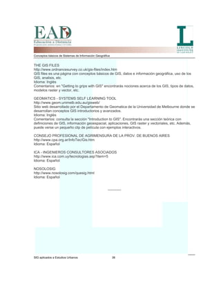 Conceptos básicos de Sistemas de Información Geográfica
THE GIS FILES
http://www.ordnancesurvey.co.uk/gis-files/index.htm
GIS files es una página con conceptos básicos de GIS, datos e información geográfica, uso de los
GIS, analisis, etc.
Idioma: Inglés
Comentarios: en "Getting to grips with GIS" encontrarás nociones acerca de los GIS, tipos de datos,
modelos raster y vector, etc.
GEOMATICS - SYSTEMS SELF LEARNING TOOL
http://www.geom.unimelb.edu.au/gisweb/
Sitio web desarrollado por el Departamento de Geomatica de la Universidad de Melbourne donde se
desarrollan conceptos GIS introductorios y avanzados.
Idioma: Inglés
Comentarios: consulta la sección "Introduction to GIS". Encontrarás una sección teórica con
definiciones de GIS, información geoespacial, aplicaciones, GIS raster y vectoriales, etc. Además,
puede verse un pequeño clip de película con ejemplos interactivos.
CONSEJO PROFESIONAL DE AGRIMENSURA DE LA PROV. DE BUENOS AIRES
http://www.cpa.org.ar/InfoTec/Gis.htm
Idioma: Español
ICA - INGENIEROS CONSULTORES ASOCIADOS
http://www.ica.com.uy/tecnologias.asp?item=5
Idioma: Español
NOSOLOSIG
http://www.nosolosig.com/quesig.html
Idioma: Español
-----------
SIG aplicados a Estudios Urbanos 38
 
