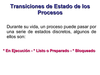 Transiciones de Estado de los Procesos Durante su vida, un proceso puede pasar por una serie de estados discretos, algunos de ellos son:  * En Ejecución - * Listo o Preparado - * Bloqueado 