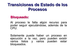 Transiciones de Estado de los Procesos Al proceso le falta algún recurso para poder seguir ejecutándose, además de la CPU.  Solamente puede haber un proceso en ejecución a la vez, pero pueden existir varios listos y varios pueden estar bloqueados.  Bloqueado: 