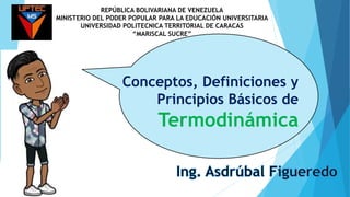 Conceptos, Definiciones y
Principios Básicos de
Termodinámica
REPÚBLICA BOLIVARIANA DE VENEZUELA
MINISTERIO DEL PODER POPULAR PARA LA EDUCACIÓN UNIVERSITARIA
UNIVERSIDAD POLITECNICA TERRITORIAL DE CARACAS
“MARISCAL SUCRE”
 