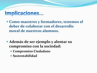 …	
  
— Como	
  maestros	
  y	
  formadores,	
  tenemos	
  el	
  
deber	
  de	
  colaborar	
  con	
  el	
  desarrollo	
  
moral	
  de	
  nuestros	
  alumnos.	
  
— Además	
  de	
  ser	
  ejemplo	
  y	
  alentar	
  su	
  
compromiso	
  con	
  la	
  sociedad:	
  
—  Compromiso	
  Ciudadano	
  
—  Sustentabilidad	
  
 