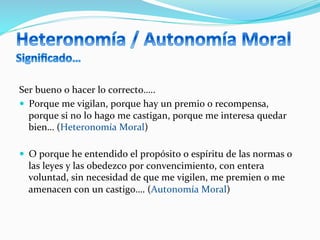 Ser	
  bueno	
  o	
  hacer	
  lo	
  correcto…..	
  
—  Porque	
  me	
  vigilan,	
  porque	
  hay	
  un	
  premio	
  o	
  recompensa,	
  
porque	
  si	
  no	
  lo	
  hago	
  me	
  castigan,	
  porque	
  me	
  interesa	
  quedar	
  
bien…	
  (Heteronomía	
  Moral)	
  
—  O	
  porque	
  he	
  entendido	
  el	
  propósito	
  o	
  espíritu	
  de	
  las	
  normas	
  o	
  
las	
  leyes	
  y	
  las	
  obedezco	
  por	
  convencimiento,	
  con	
  entera	
  
voluntad,	
  sin	
  necesidad	
  de	
  que	
  me	
  vigilen,	
  me	
  premien	
  o	
  me	
  
amenacen	
  con	
  un	
  castigo….	
  (Autonomía	
  Moral)	
  	
  
 