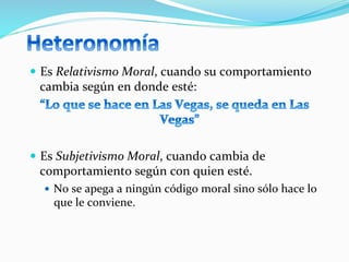  
—  Es	
  Relativismo	
  Moral,	
  cuando	
  su	
  comportamiento	
  
cambia	
  según	
  en	
  donde	
  esté:	
  	
  
	
  
—  Es	
  Subjetivismo	
  Moral,	
  cuando	
  cambia	
  de	
  
comportamiento	
  según	
  con	
  quien	
  esté.	
  	
  
—  No	
  se	
  apega	
  a	
  ningún	
  código	
  moral	
  sino	
  sólo	
  hace	
  lo	
  
que	
  le	
  conviene.	
  
 