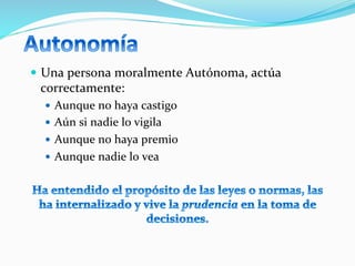 —  Una	
  persona	
  moralmente	
  Autónoma,	
  actúa	
  
correctamente:	
  
—  Aunque	
  no	
  haya	
  castigo	
  
—  Aún	
  si	
  nadie	
  lo	
  vigila	
  
—  Aunque	
  no	
  haya	
  premio	
  
—  Aunque	
  nadie	
  lo	
  vea	
  
	
  
 