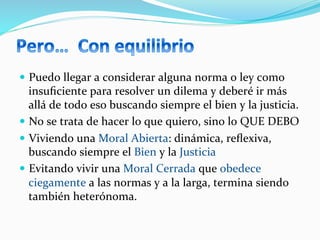 —  Puedo	
  llegar	
  a	
  considerar	
  alguna	
  norma	
  o	
  ley	
  como	
  
insuﬁciente	
  para	
  resolver	
  un	
  dilema	
  y	
  deberé	
  ir	
  más	
  
allá	
  de	
  todo	
  eso	
  buscando	
  siempre	
  el	
  bien	
  y	
  la	
  justicia.	
  
—  No	
  se	
  trata	
  de	
  hacer	
  lo	
  que	
  quiero,	
  sino	
  lo	
  QUE	
  DEBO	
  
—  Viviendo	
  una	
  Moral	
  Abierta:	
  dinámica,	
  reﬂexiva,	
  
buscando	
  siempre	
  el	
  Bien	
  y	
  la	
  Justicia	
  
—  Evitando	
  vivir	
  una	
  Moral	
  Cerrada	
  que	
  obedece	
  
ciegamente	
  a	
  las	
  normas	
  y	
  a	
  la	
  larga,	
  termina	
  siendo	
  
también	
  heterónoma.	
  
 