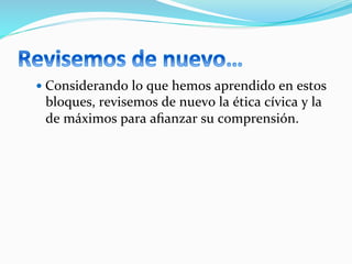 — Considerando	
  lo	
  que	
  hemos	
  aprendido	
  en	
  estos	
  
bloques,	
  revisemos	
  de	
  nuevo	
  la	
  ética	
  cívica	
  y	
  la	
  
de	
  máximos	
  para	
  aﬁanzar	
  su	
  comprensión.	
  
 