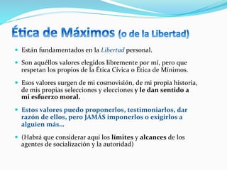 —  Están	
  fundamentados	
  en	
  la	
  Libertad	
  personal.	
  
—  Son	
  aquéllos	
  valores	
  elegidos	
  libremente	
  por	
  mí,	
  pero	
  que	
  
respetan	
  los	
  propios	
  de	
  la	
  Ética	
  Cívica	
  o	
  Ética	
  de	
  Mínimos.	
  
—  Esos	
  valores	
  surgen	
  de	
  mi	
  cosmovisión,	
  de	
  mi	
  propia	
  historia,	
  
de	
  mis	
  propias	
  selecciones	
  y	
  elecciones	
  y	
  le	
  dan	
  sentido	
  a	
  
mi	
  esfuerzo	
  moral.	
  
—  Estos	
  valores	
  puedo	
  proponerlos,	
  testimoniarlos,	
  dar	
  
razón	
  de	
  ellos,	
  pero	
  JAMÁS	
  imponerlos	
  o	
  exigirlos	
  a	
  
alguien	
  más…	
  
—  (Habrá	
  que	
  considerar	
  aquí	
  los	
  límites	
  y	
  alcances	
  de	
  los	
  
agentes	
  de	
  socialización	
  y	
  la	
  autoridad)	
  
 