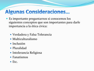 —  Es	
  importante	
  preguntarnos	
  si	
  conocemos	
  los	
  
siguientes	
  conceptos	
  que	
  son	
  importantes	
  para	
  darle	
  
importancia	
  a	
  la	
  ética	
  cívica:	
  
—  Verdadera	
  y	
  Falsa	
  Tolerancia	
  
—  Multiculturalismo	
  
—  Inclusión	
  
—  Pluralidad	
  
—  Intolerancia	
  Religiosa	
  
—  Fanatismos	
  
—  Etc.	
  
 
